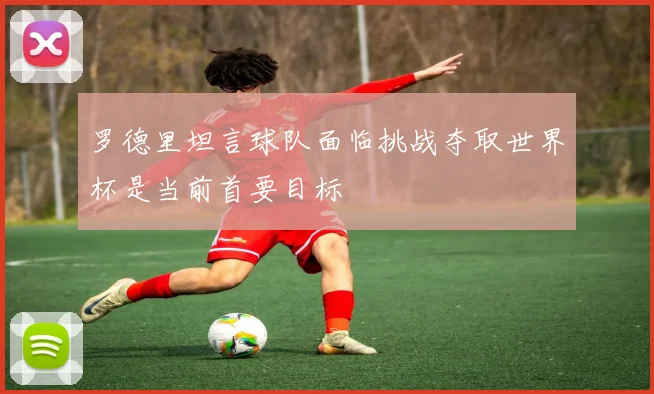 罗德里坦言球队面临挑战夺取世界杯是当前首要目标
