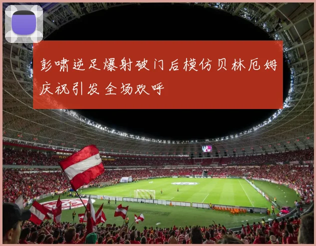 彭啸逆足爆射破门后模仿贝林厄姆庆祝引发全场欢呼