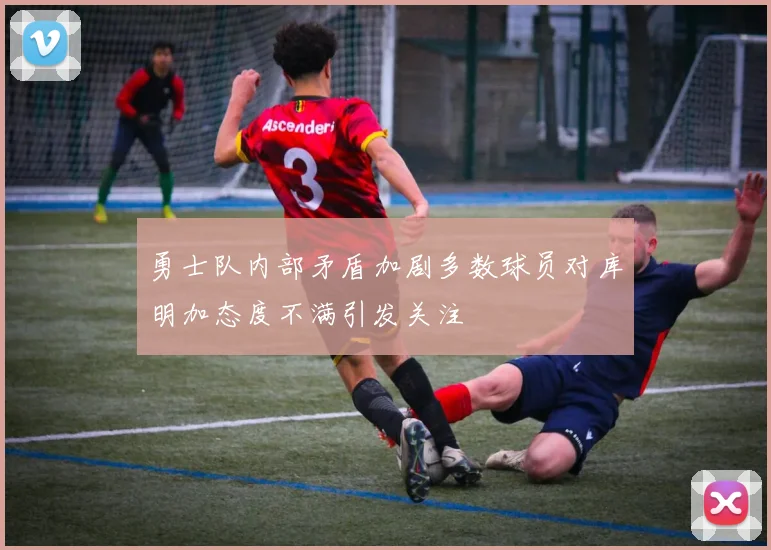 勇士队内部矛盾加剧多数球员对库明加态度不满引发关注