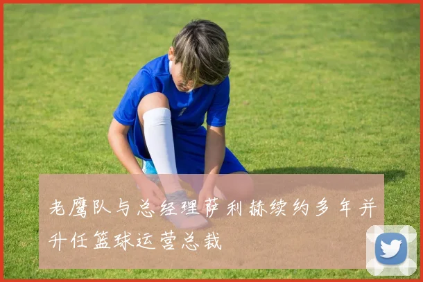 老鹰队与总经理萨利赫续约多年并升任篮球运营总裁