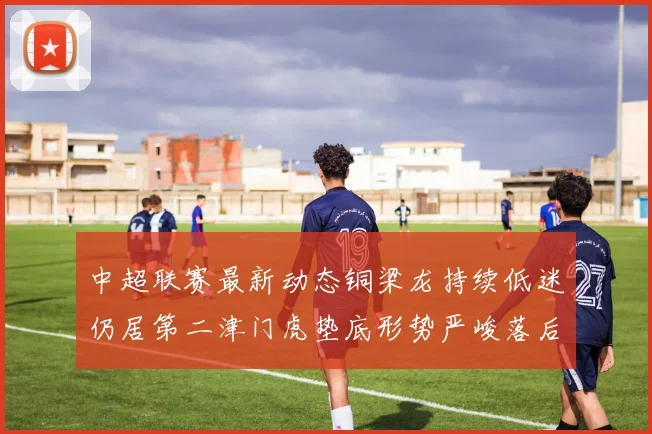 中超联赛最新动态铜梁龙持续低迷仍居第二津门虎垫底形势严峻落后安全区九分