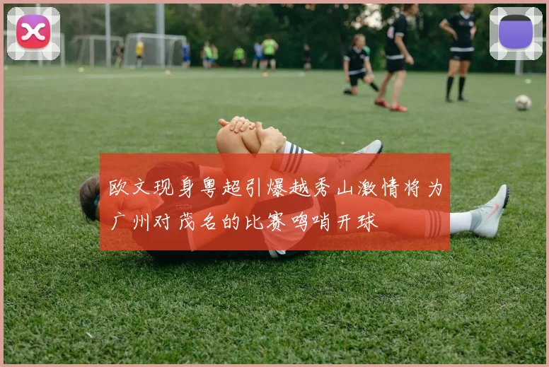 欧文现身粤超引爆越秀山激情将为广州对茂名的比赛鸣哨开球