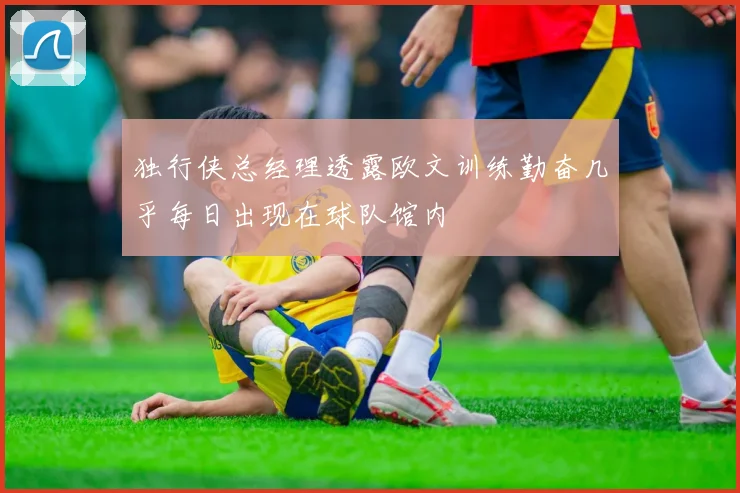 独行侠总经理透露欧文训练勤奋几乎每日出现在球队馆内