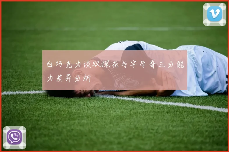 白巧克力谈双探花与字母哥三分能力差异分析