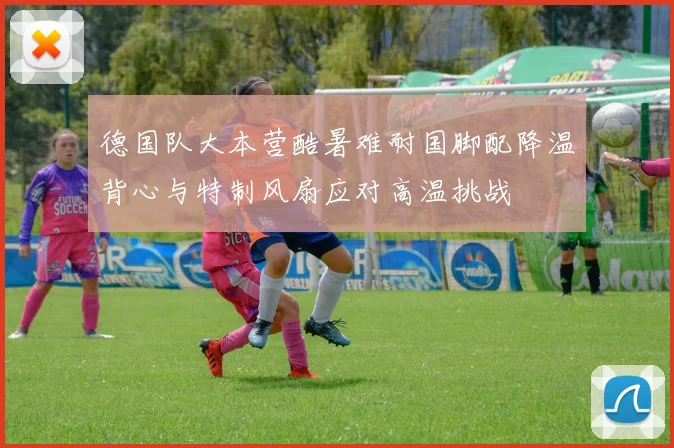 德国队大本营酷暑难耐国脚配降温背心与特制风扇应对高温挑战
