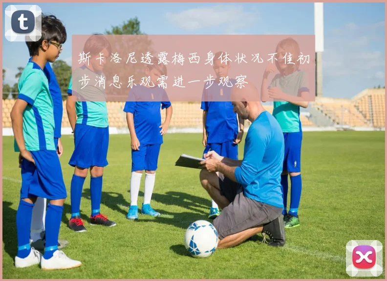 斯卡洛尼透露梅西身体状况不佳初步消息乐观需进一步观察