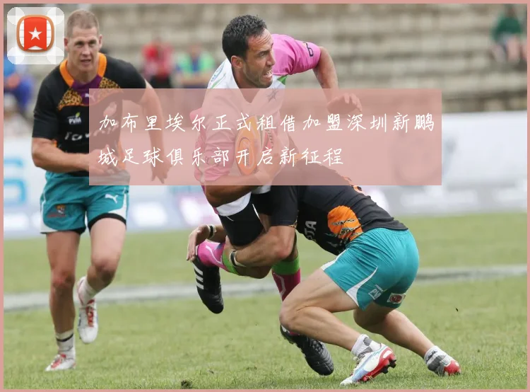 加布里埃尔正式租借加盟深圳新鹏城足球俱乐部开启新征程