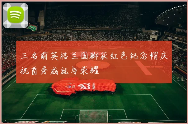 三名前英格兰国脚获红色纪念帽庆祝首秀成就与荣耀