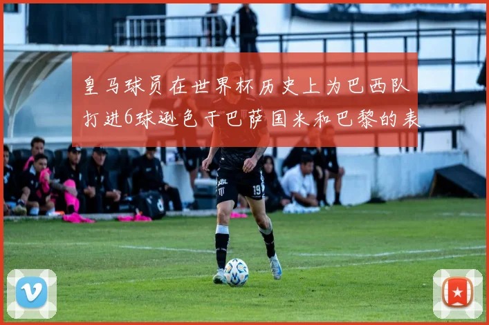 皇马球员在世界杯历史上为巴西队打进6球逊色于巴萨国米和巴黎的表现