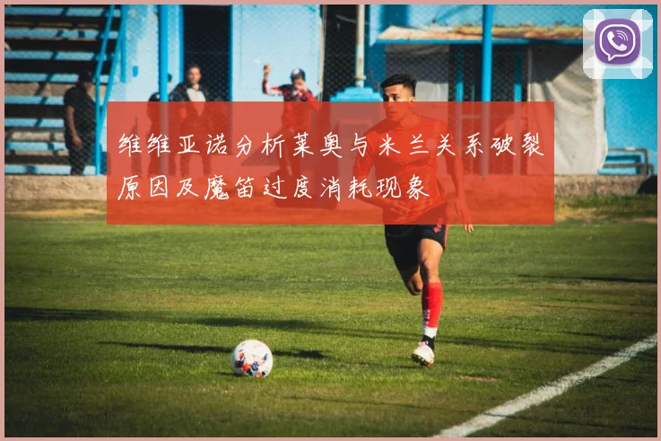 维维亚诺分析莱奥与米兰关系破裂原因及魔笛过度消耗现象