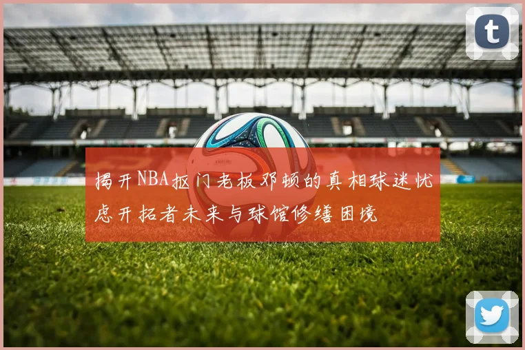 揭开NBA抠门老板邓顿的真相球迷忧虑开拓者未来与球馆修缮困境