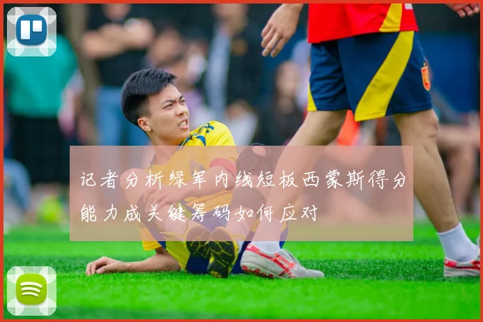记者分析绿军内线短板西蒙斯得分能力成关键筹码如何应对