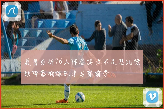 夏普分析76人阵容实力不足恩比德缺阵影响球队季后赛前景